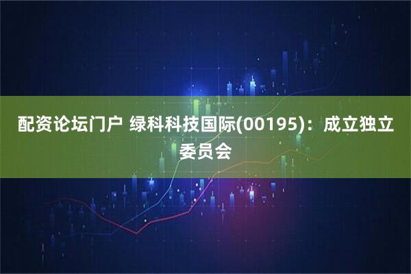 配资论坛门户 绿科科技国际(00195)：成立独立委员会