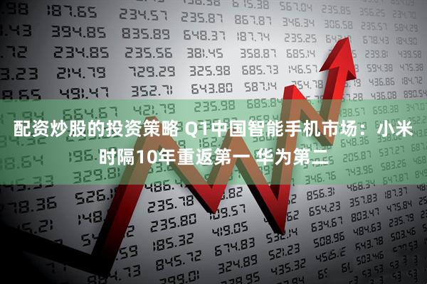 配资炒股的投资策略 Q1中国智能手机市场：小米时隔10年重返第一 华为第二