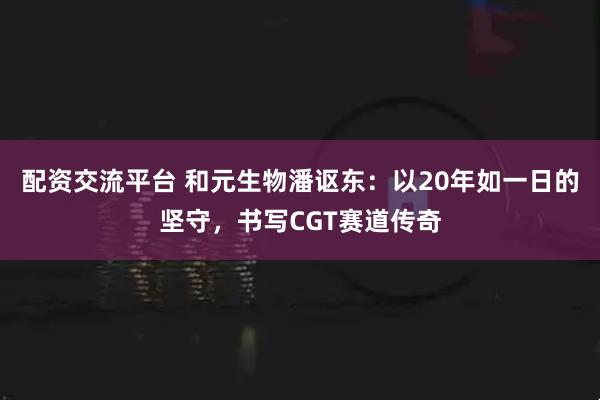 配资交流平台 和元生物潘讴东：以20年如一日的坚守，书写CGT赛道传奇